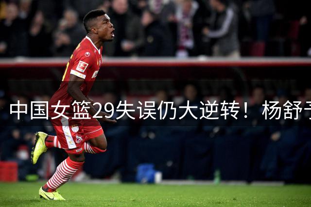 中国女篮29失误仍大逆转！杨舒予18+5献绝平 球迷狂刷宫鲁鸣下课